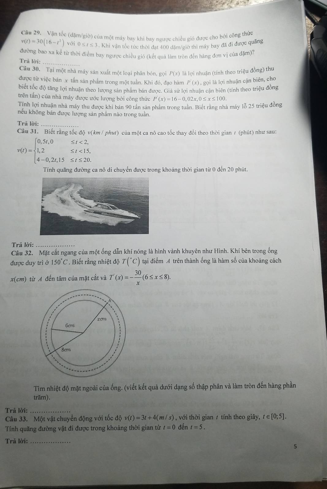Vận tốc (dặm/giờ) của một máy bay khi bay ngược chiều gió được cho bởi công thức
v(t)=30(16-t^2) với 0≤ t≤ 3 Khi vận tốc tức thời đạt 400 dặm/giờ thì máy bay đã đi được quãng
đường bao xa kể từ thời điểm bay ngược chiều gió (kết quả làm tròn đến hàng đơn vị của đặm)?
Trã lời:_
Câu 30. Tại một nhà máy sản xuất một loại phân bón, gọi P(x) là lợi nhuận (tính theo triệu đồng) thu
được từ việc bán x tấn sản phẩm trong một tuần. Khi đó, đạo hàm P'(x) , gọi là lợi nhuận cận biên, cho
biết tốc độ tăng lợi nhuận theo lượng sản phẩm bán được. Giả sử lơi nhuân cân biên (tính theo triệu đồng
trên tấn) của nhà máy được ước lượng bởi công thức P'(x)=16-0,02x,0≤ x≤ 100.
Tính lợi nhuận nhà máy thu được khi bán 90 tấn sản phẩm trong tuần. Biết rằng nhà máy lỗ 25 triệu đồng
hếu không bán được lượng sản phẩm nào trong tuần.
Trã lời:_
Câu 31. Biết rằng tốc độ v(km / phut) của một ca nô cao tốc thay đổi theo thời gian / (phút) như sau:
v(t)=beginarrayl 0,5t,0≤ t<2, 1,2≤ t<15, 4-0,2t,15≤ t≤ 20.endarray.
Tính quãng đường ca nô di chuyển được trong khoảng thời gian từ 0 đến 20 phút.
Trả lời:_
Câu 32. Mặt cắt ngang của một ống dẫn khí nóng là hình vành khuyên như Hình. Khí bên trong ống
được duy trì ở 150°C. Biết rằng nhiệt độ T(^circ C) tại điểm A trên thành ống là hàm số của khoảng cách
x(cm) từ A đến tâm của mặt cắt và T'(x)=- 30/x (6≤ x≤ 8).
Tìm nhiệt độ mặt ngoài của ống. (viết kết quả dưới dạng số thập phân và làm tròn đến hàng phần
trăm).
Trả lời:_
Câu 33. Một vật chuyển động với tốc độ v(t)=3t+4(m/s) , với thời gian t tính theo giây, t ∈ [0;5].
Tính quãng đường vật đi được trong khoảng thời gian từ t=0 đến t=5.
Trả lời:_
5