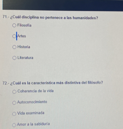 71.- ¿Cuál disciplina no pertenece a las humanidades?
Filosofía
Artes
Historia
Literatura
72.- ¿Cuál es la característica más distintiva del filósofo?
Coherencia de la vida
Autoconocimiento
Vida examinada
Amor a la sabiduría