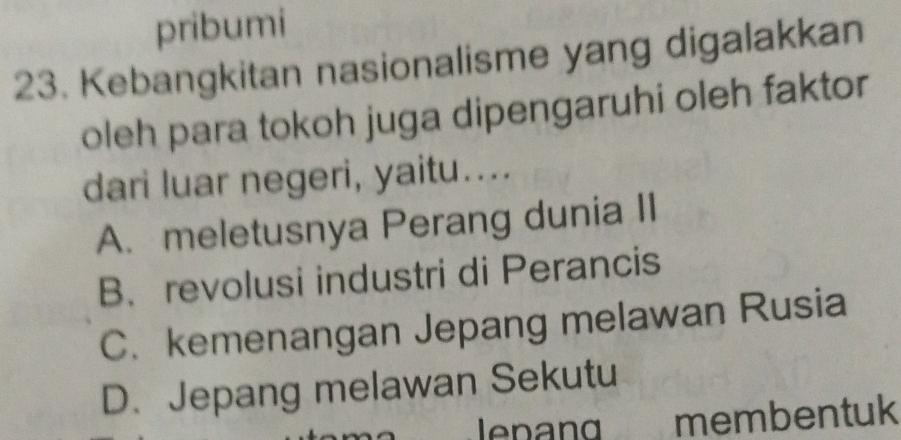 pribumi
23. Kebangkitan nasionalisme yang digalakkan
oleh para tokoh juga dipengaruhi oleh faktor
dari luar negeri, yaitu....
A. meletusnya Perang dunia II
B、 revolusi industri di Perancis
C. kemenangan Jepang melawan Rusia
D. Jepang melawan Sekutu
lenan membentuk