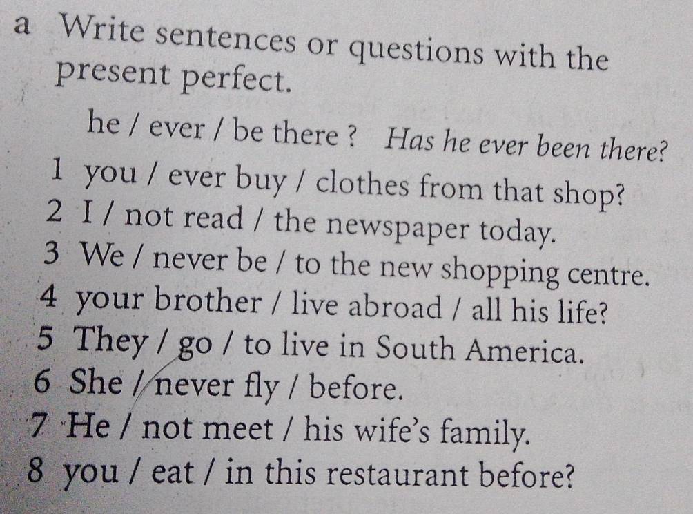 a Write sentences or questions with the 
present perfect. 
he / ever / be there ? Has he ever been there? 
1 you / ever buy / clothes from that shop? 
2 I / not read / the newspaper today. 
3 We / never be / to the new shopping centre. 
4 your brother / live abroad / all his life? 
5 They / go / to live in South America. 
6 She / never fly / before. 
7 He / not meet / his wife's family. 
8 you / eat / in this restaurant before?