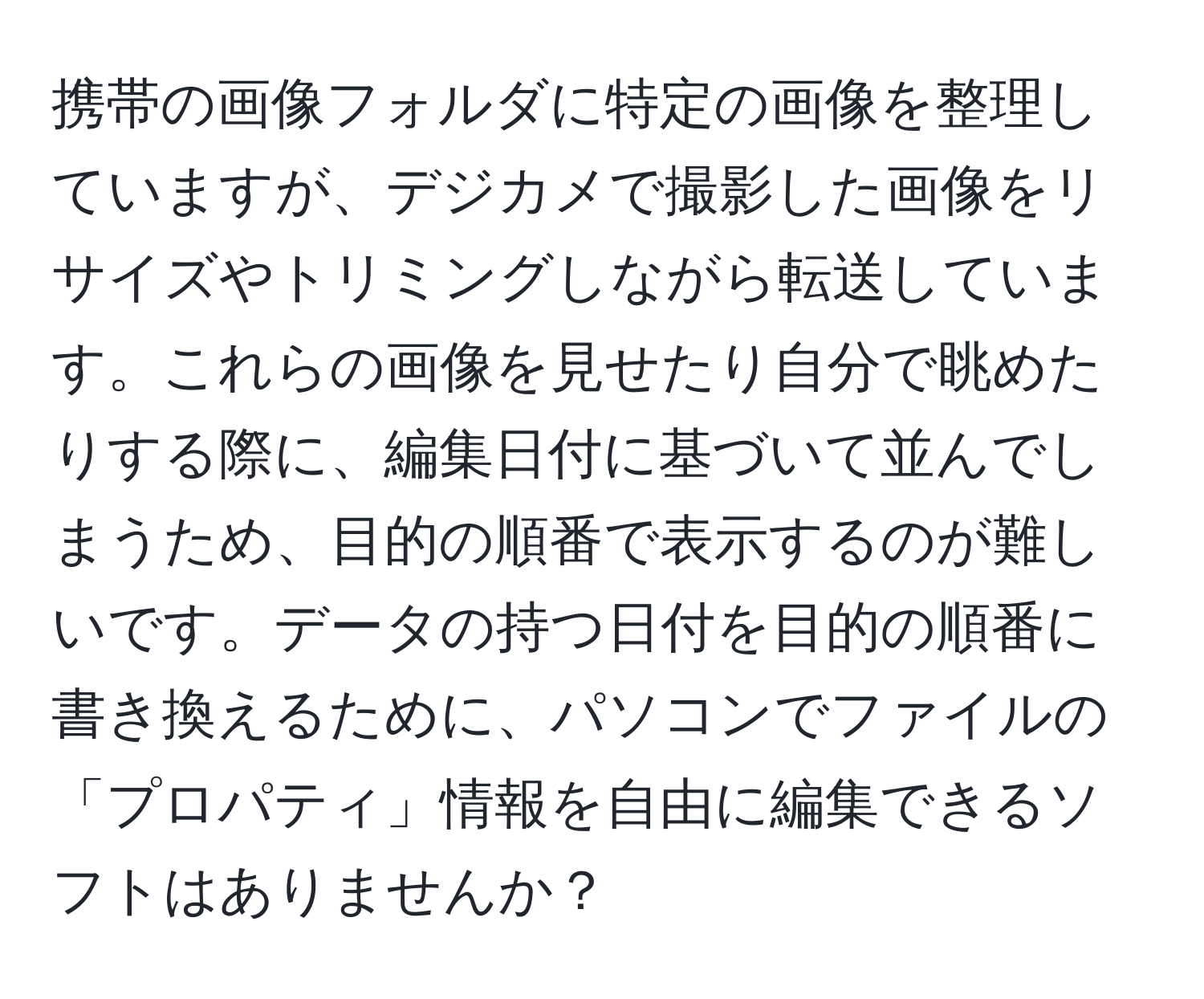 携帯の画像フォルダに特定の画像を整理していますが、デジカメで撮影した画像をリサイズやトリミングしながら転送しています。これらの画像を見せたり自分で眺めたりする際に、編集日付に基づいて並んでしまうため、目的の順番で表示するのが難しいです。データの持つ日付を目的の順番に書き換えるために、パソコンでファイルの「プロパティ」情報を自由に編集できるソフトはありませんか？