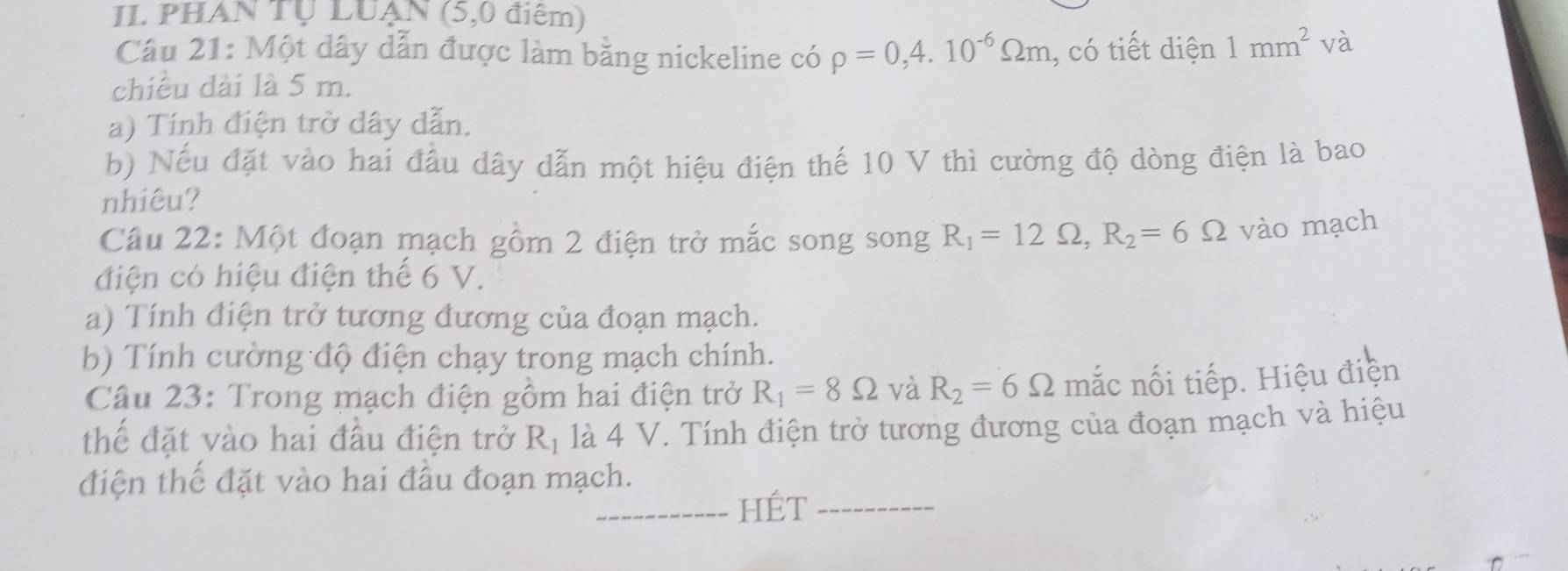 PHAN Tự LUẠN (5,0 điểm) 
Câu 21: Một dây dẫn được làm bằng nickeline có rho =0,4.10^(-6)Omega m , có tiết diện 1mm^2 và 
chiều dài là 5 m. 
a) Tính điện trở dây dẫn. 
b) Nếu đặt vào hai đầu dây dẫn một hiệu điện thế 10 V thì cường độ dòng điện là bao 
nhiêu? 
Câu 22: Một đoạn mạch gồm 2 điện trở mắc song song R_1=12Omega , R_2=6Omega vào mạch 
điện có hiệu điện thế 6 V. 
a) Tính điện trở tương đương của đoạn mạch. 
b) Tính cường độ điện chạy trong mạch chính. 
Câu 23: Trong mạch điện gồm hai điện trở R_1=8Omega và R_2=6Omega mắc nối tiếp. Hiệu điện 
thế đặt vào hai đầu điện trở R_1 là 4 V. Tính điện trở tương đương của đoạn mạch và hiệu 
điện thế đặt vào hai đầu đoạn mạch. 
_HÉt_