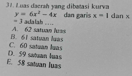 Luas daerah yang dibatasi kurva
y=6x^2-4x dan garis x=1 dan x
=3 adalah ...
A. 62 satuan luas
B. 61 satuan luas
C. 60 satuan luas
D. 59 satuan luas
E. 58 satuan luas