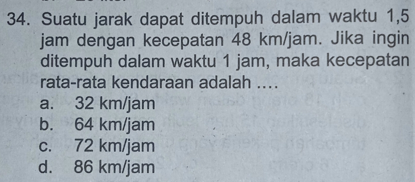 Suatu jarak dapat ditempuh dalam waktu 1,5
jam dengan kecepatan 48 km/jam. Jika ingin
ditempuh dalam waktu 1 jam, maka kecepatan
rata-rata kendaraan adalah ...
a. 32 km/jam
b. 64 km/jam
c. 72 km/jam
d. 86 km/jam