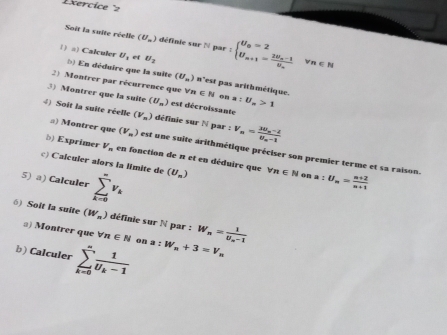 Exercice 'z 
Soit la suite réelle (U_n) définie sur N par 
() a) Calculer U_1 of U_2 :beginarrayl U_a=2 U_a+1=frac 2U_a-1U_aendarray. n∈ N
() En déduire que la suite (U_=) n'est pas arithmétique. 
2) Montrer par récurrence que forall n∈ N on a :U_m>1
3) Montrer que la suite (U_m) est décroissante 
4) Soit la suite réelle (V_n) définie sur N par :V_n=frac 3U_n-2U_n-1
#) Montrer que (V_m) est une suite arithmétique préciser son premier terme et sa raison. 
b) Exprimer V_n en fonction de n et en déduire que 
c) Calculer alors la límite de 
5) a) Calculer sumlimits _(k=0)^(∈fty)v_k (U_n) forall n∈ N on a : U_n= (n+2)/n+1 
() Soit la suite (W_n) définie sur N par : W_n=frac 1U_n-1
a) Montrer que forall n∈ N on 
b) Calculer sumlimits _(k=0)^nfrac 1U_k-1 a:W_n+3=V_n