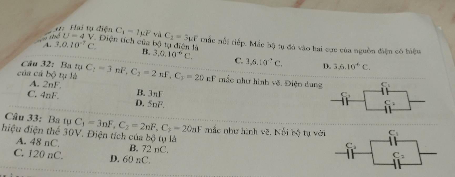 1: Hai tụ điện C_1=1mu F và C_2=3mu F mắc nối tiếp. Mắc bộ tụ đó vào hai cực của nguồn điện có hiệu
mên thể U=4 V. Điện tích của bộ tụ điện là
A. 3, 0.10^(-7)C.
B. 3, 0.10^(-6)C.
C. 3, 6.10^(-7)C. 
Câu 32: Ba tụ D. 3, 6.10^(-6)C. 
của cả bộ tụ là C_1=3nF, C_2=2nF, C_3=20nF mắc như hình vẽ. Điện dung
C_1
A. 2nF, B. 3nF
C_3
C. 4nF. D. 5nF.
C_2
Câu 33: Ba tụ C_1=3nF, C_2=2nF, C_3=20nF mắc như hình vẽ. Nối bộ tụ với
C_1
hiệu điện thế 30V. Điện tích của bộ tụ là C_2
A. 48 nC. B. 72 nC.
C_3
C. 120 nC. D. 60 nC.