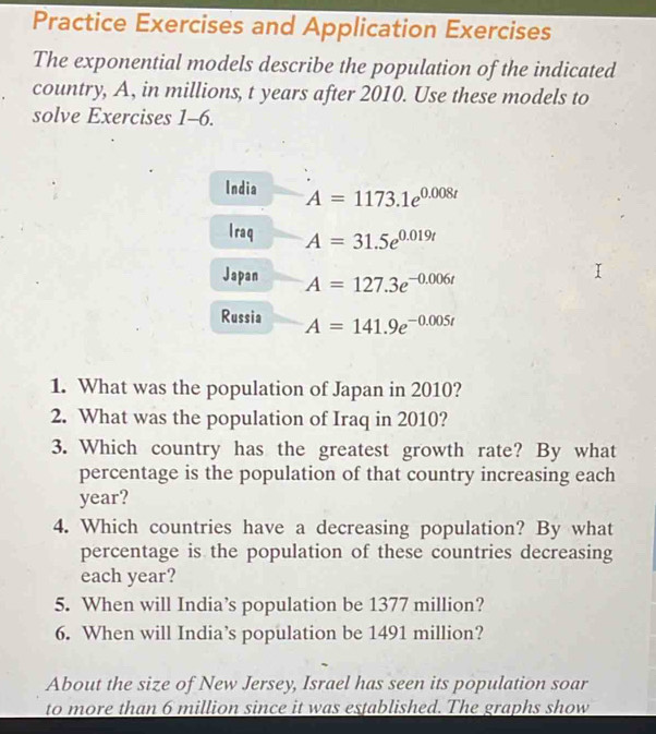 Practice Exercises and Application Exercises 
The exponential models describe the population of the indicated 
country, A, in millions, t years after 2010. Use these models to 
solve Exercises 1-6. 
India A=1173.1e^(0.008t)
I raq A=31.5e^(0.019t)
Japan A=127.3e^(-0.006t)
Russia A=141.9e^(-0.005t)
1. What was the population of Japan in 2010? 
2. What was the population of Iraq in 2010? 
3. Which country has the greatest growth rate? By what 
percentage is the population of that country increasing each
year? 
4. Which countries have a decreasing population? By what 
percentage is the population of these countries decreasing 
each year? 
5. When will India’s population be 1377 million? 
6. When will India’s population be 1491 million? 
About the size of New Jersey, Israel has seen its population soar 
to more than 6 million since it was established. The graphs show