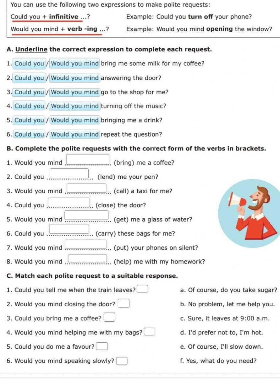 You can use the following two expressions to make polite requests:
Could you + infinitive ...? Example: Could you turn off your phone?
Would you mind + verb -ing ...? Example: Would you mind opening the window?
A. Underline the correct expression to complete each request.
1. Could you Would you mind bring me some milk for my coffee?
2. Could you Would you mind answering the door?
3. Could you Would you mind go to the shop for me?
4. Could you Would you mind turning off the music?
5. Could you Would you mind bringing me a drink?
6. Could you / Would you mind repeat the question?
B. Complete the polite requests with the correct form of the verbs in brackets.
1. Would you mind _. (bring) me a coffee?
2. Could you _(lend) me your pen?
3. Would you mind _(call) a taxi for me?
4. Could you _. (close) the door?
5. Would you mind _(get) me a glass of water?
6. Could you _(carry) these bags for me?
7. Would you mind _. (put) your phones on silent?
8. Would you mind _(help) me with my homework?
C. Match each polite request to a suitable response.
1. Could you tell me when the train leaves? a. Of course, do you take sugar?
2. Would you mind closing the door? b. No problem, let me help you.
3. Could you bring me a coffee? □ c. Sure, it leaves at 9:00 a.m.
4. Would you mind helping me with my bags? □ d. I'd prefer not to, I'm hot.
5. Could you do me a favour? □ e. Of course, I'll slow down.
6. Would you mind speaking slowly? □ f. Yes, what do you need?