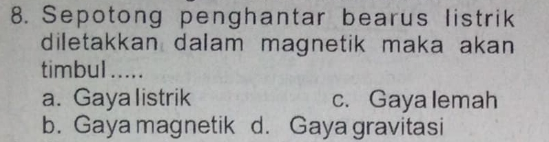 Sepotong penghantar bearus listrik
diletakkan dalam magnetik maka akan 
timbul .....
a. Gaya listrik c. Gaya lemah
b. Gaya magnetik d. Gaya gravitasi