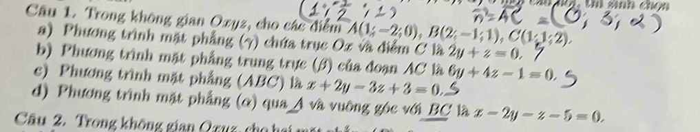 cau nột, thú sinh chọn 
Câu 1. Trong không gian Ozyz, cho các điểm A(1;-2;0), B(2;-1;1), C(1;1;2), 
a) Phương trình mặt phẳng (7) chứa trục Oz và điểm C là 2y+z=0. 
b) Phương trình mặt phẳng trung trực (β) của đoạn AC là 6y+4z-1=0. 
c) Phương trình mặt phẳng (ABC) là x+2y-3z+3=0. 
d) Phương trình mặt phẳng (ơ) qua A và vuỡng góc với BC là x-2y-z-5=0. 
Câu 2. Trong không gian Qruz, cho hai