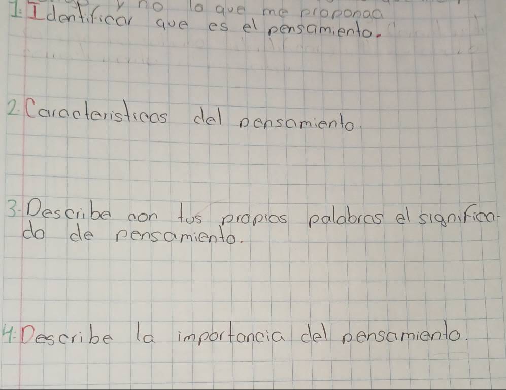 no to gue me proponaa 
I Identificar aue es el pensamiento. 
2. (aracteristicas dal pensamiento. 
3 Describe con tus propics palabras el significa 
do de pensamiento. 
4. Describe la importancia del pensamiento.