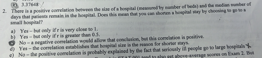 e) 3.37648
2. There is a positive correlation between the size of a hospital (measured by number of beds) and the median number of
days that patients remain in the hospital. Does this mean that you can shorten a hospital stay by choosing to go to a
small hospital?
a) Yes - but only if r is very close to 1.
b) Yes - but only if r is greater than 0.5.
c No - a negative correlation would allow that conclusion, but this correlation is positive.
d) Yes - the correlation establishes that hospital size is the reason for shorter stays.
e) No - the positive correlation is probably explained by the fact that seriously ill people go to large hospitals
l tend to also get above-average scores on Exam 2. But