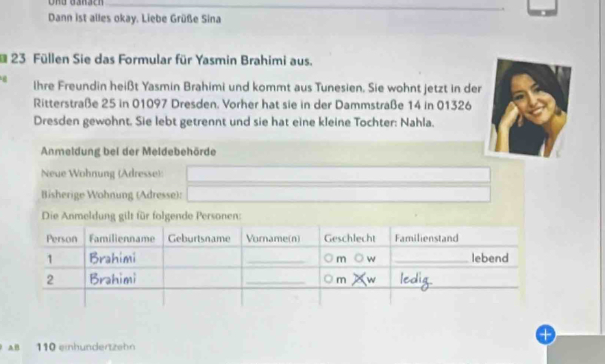 Und Gänsch 
Dann ist alles okay. Liebe Grüße Sina 
* 23 Füllen Sie das Formular für Yasmin Brahimi aus. 
ihre Freundin heißt Yasmin Brahimi und kommt aus Tunesien. Sie wohnt jetzt in der 
Ritterstraße 25 in 01097 Dresden. Vorher hat sie in der Dammstraße 14 in 01326
Dresden gewohnt. Sie lebt getrennt und sie hat eine kleine Tochter: Nahla. 
Anmeldung bei der Meldebehörde 
Neue Wohnung (Adresse): □ 
Bisherige Wohnung (Adresse): _  
Die Anmeldung gilt für folgende Personen: 
AB 110 einhunderzeh