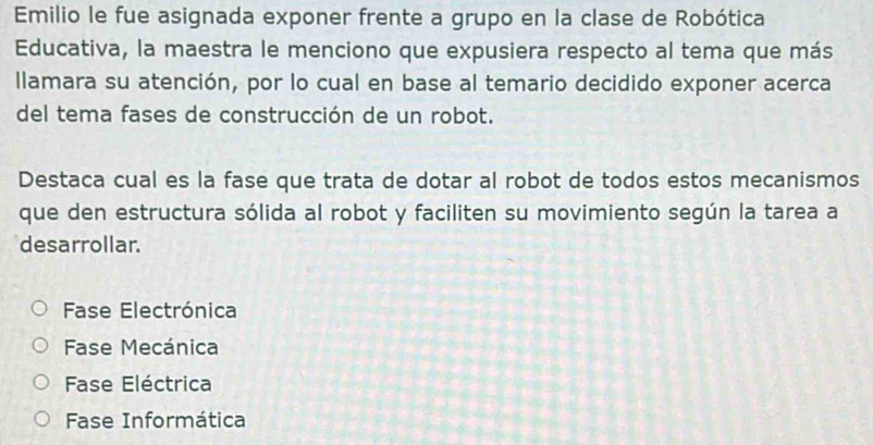 Emilio le fue asignada exponer frente a grupo en la clase de Robótica
Educativa, la maestra le menciono que expusiera respecto al tema que más
llamara su atención, por lo cual en base al temario decidido exponer acerca
del tema fases de construcción de un robot.
Destaca cual es la fase que trata de dotar al robot de todos estos mecanismos
que den estructura sólida al robot y faciliten su movimiento según la tarea a
desarrollar.
Fase Electrónica
Fase Mecánica
Fase Eléctrica
Fase Informática