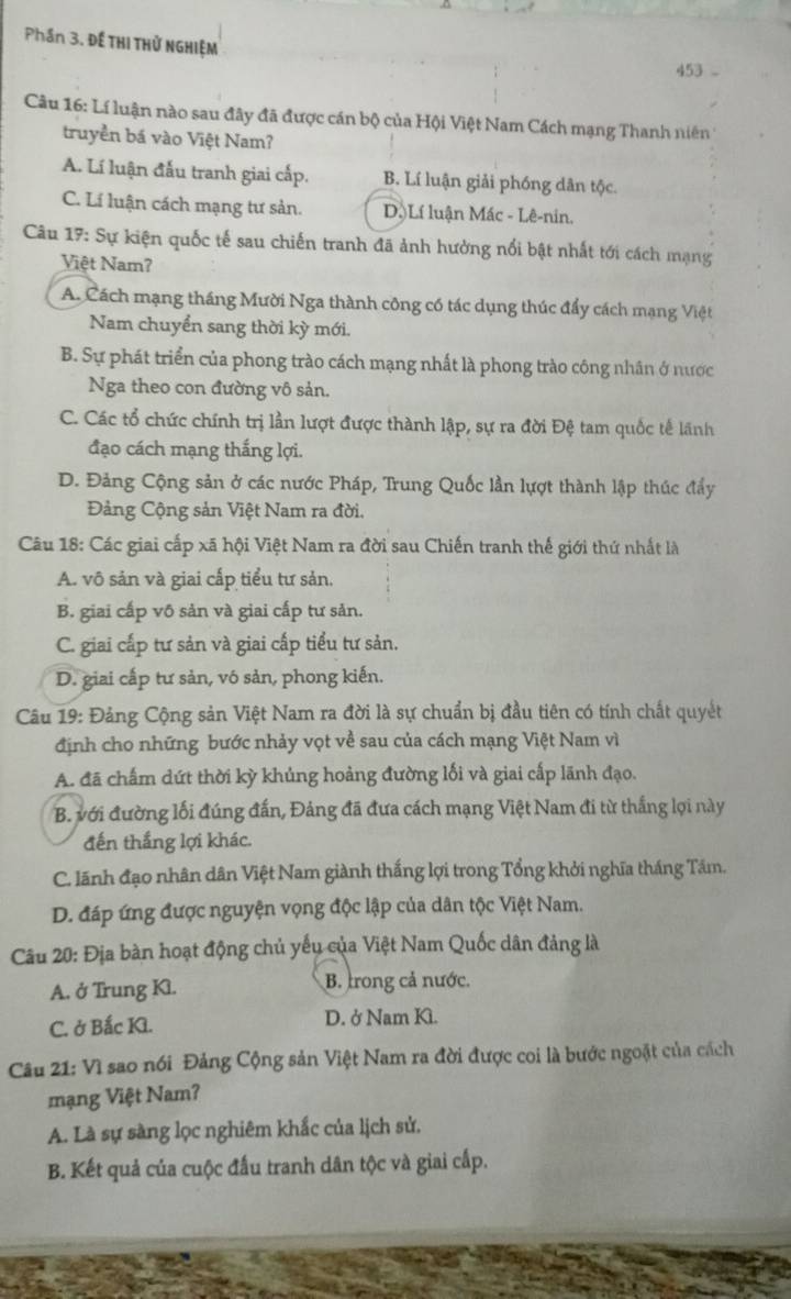 Phần 3. Đế THI THử NGHIệM
453 -
Câu 16: Lí luận nào sau đây đã được cán bộ của Hội Việt Nam Cách mạng Thanh niên
truyền bá vào Việt Nam?
A. Lí luận đấu tranh giai cấp. B. Lí luận giải phóng dân tộc.
C. Lí luận cách mạng tư sản. D.Lí luận Mác - Lê-nin.
Câu 17: Sự kiện quốc tế sau chiến tranh đã ảnh hưởng nổi bật nhất tới cách mạng
Việt Nam?
A. Cách mạng tháng Mười Nga thành công có tác dụng thúc đẩy cách mạng Việt
Nam chuyển sang thời kỳ mới.
B. Sự phát triển của phong trào cách mạng nhất là phong trào công nhân ở nước
Nga theo con đường vô sản.
C. Các tổ chức chính trị lần lượt được thành lập, sự ra đời Đệ tam quốc tế lãnh
đạo cách mạng thắng lợi.
D. Đảng Cộng sản ở các nước Pháp, Trung Quốc lần lựợt thành lập thúc đẩy
Đảng Cộng sản Việt Nam ra đời.
Câu 18: Các giai cấp xã hội Việt Nam ra đời sau Chiến tranh thế giới thứ nhất là
A. vô sản và giai cấp tiểu tư sản.
B. giai cấp vô sản và giai cấp tư sản.
C. giai cấp tư sản và giai cấp tiểu tư sản.
D. giai cấp tư sản, vó sản, phong kiến.
Câu 19: Đảng Cộng sản Việt Nam ra đời là sự chuẩn bị đầu tiên có tính chất quyết
định cho những bước nhảy vọt về sau của cách mạng Việt Nam vì
A. đã chấm dứt thời kỳ khủng hoảng đường lối và giai cấp lãnh đạo.
B. với đường lối đúng đấn, Đảng đã đưa cách mạng Việt Nam đi từ thắng lợi này
đến thắng lợi khác.
C. lãnh đạo nhân dân Việt Nam giành thắng lợi trong Tổng khởi nghĩa tháng Tám.
D. đáp ứng được nguyện vọng độc lập của dân tộc Việt Nam.
Câu 20: Địa bàn hoạt động chủ yếu của Việt Nam Quốc dân đảng là
A. ở Trung Kl. B. trong cả nước.
C. ở Bắc Kl. D. ở Nam K.
Câu 21: Vì sao nói Đảng Cộng sản Việt Nam ra đời được coi là bước ngoặt của cách
mạng Việt Nam?
A. Là sự sàng lọc nghiêm khắc của lịch sử.
B. Kết quả của cuộc đấu tranh dân tộc và giai cấp.