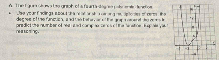 The figure shows the graph of a fourth-degree polynomial function. 
Use your findings about the relationship among multiplicities of zeros, the 
degree of the function, and the behavior of the graph around the zeros to 
predict the number of real and complex zeros of the function. Explain your 
reasoning.