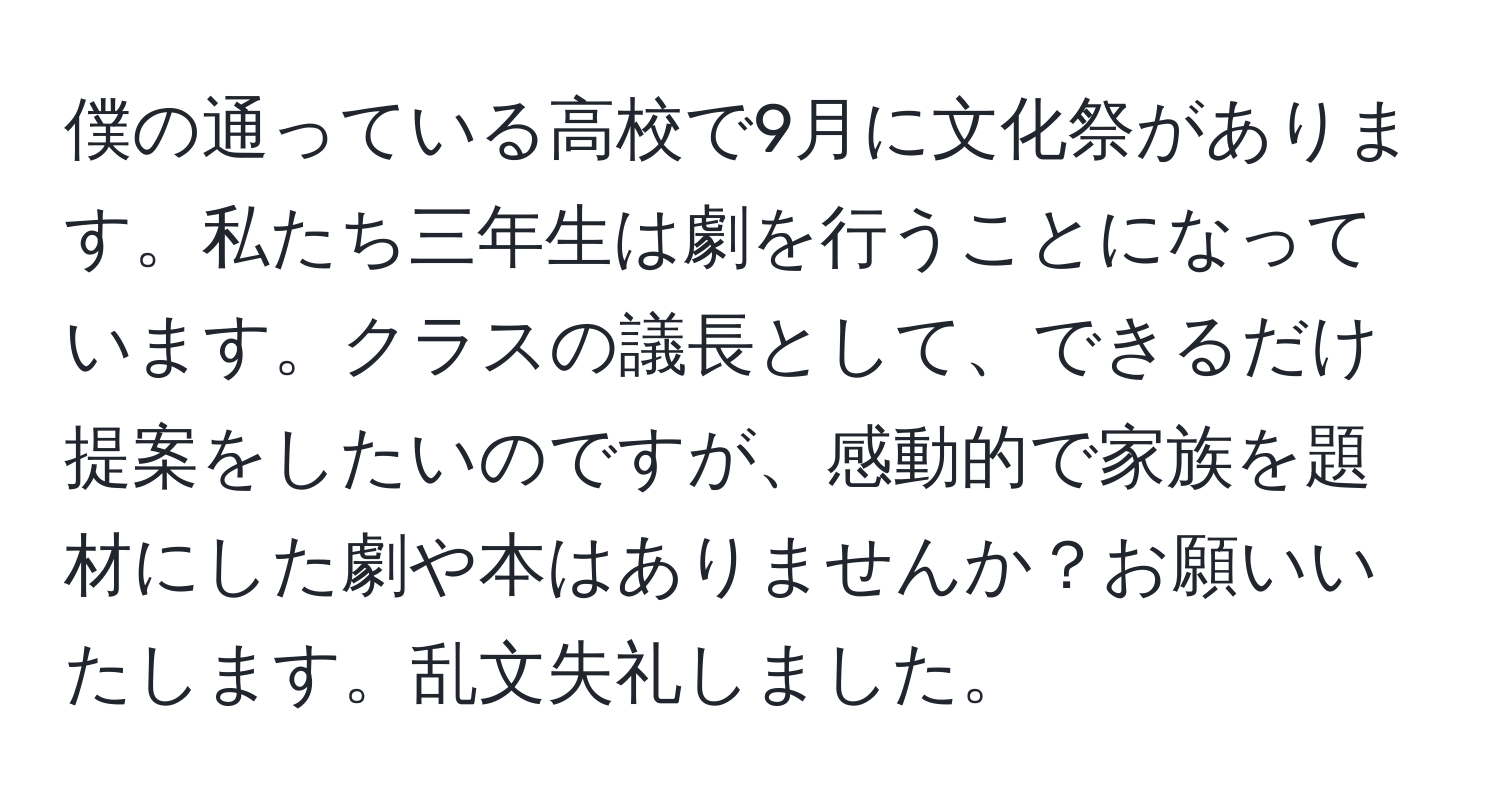 僕の通っている高校で9月に文化祭があります。私たち三年生は劇を行うことになっています。クラスの議長として、できるだけ提案をしたいのですが、感動的で家族を題材にした劇や本はありませんか？お願いいたします。乱文失礼しました。