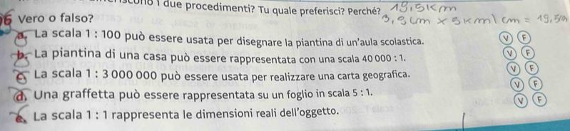 con8 1 due procedimenti? Tu quale preferisci? Perché?
6 Vero o falso?
a. La scala 1:100 O può essere usata per disegnare la piantina di un’aula scolastica.
b. La piantina di una casa può essere rappresentata con una scala 40000:1. 
v
V F
La scala 1:3 000 000 può essere usata per realizzare una carta geografica.
F
d. Una graffetta può essere rappresentata su un foglio in scala 5:1. 
v (F
La scala 1:1 rappresenta le dimensioni reali dell’oggetto.