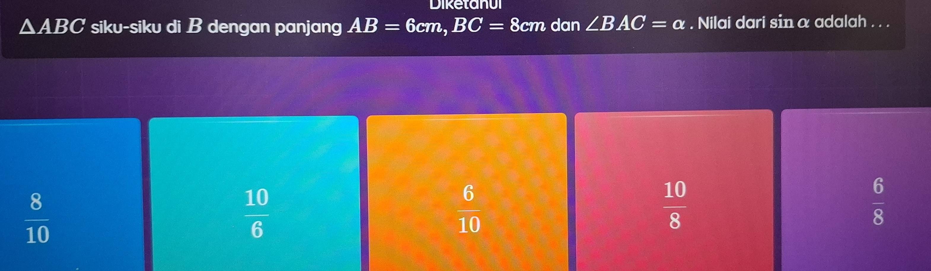 Diketanui
△ ABC siku-siku di B dengan panjang AB=6cm, BC=8cm dan ∠ BAC=alpha. Nilai dari sin α adalah . . .
 8/10 
 10/6 
 6/10 
 10/8 
 6/8 