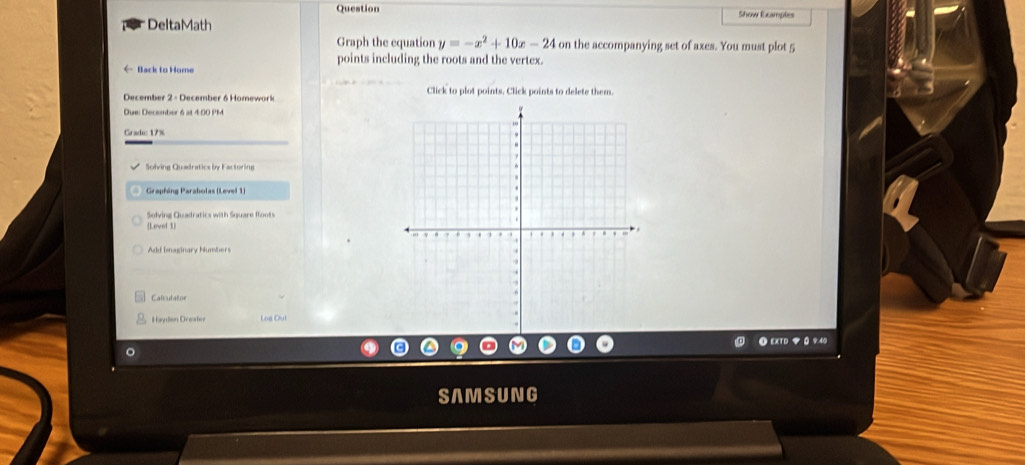 Question 
DeltaMath Show Ecamples 
Graph the equation y=-x^2+10x-24 on the accompanying set of axes. You must plot 5
points including the roots and the vertex. 
← Back to Home 
December 2 - December 6 Homework Click to plot points. Click points to delete them. 
Due: December 6 at 4:00 PM 
Grade: 17% 
Solving Quadratics by Factoring 
Graphing Paraholas (Level 1) 
Solving Quadratics with Square floots 
(Level 1) 
Add Imaginary Numbers 
Calculator 
Høydón Drøater Lot Dut 
● EXTD マ 0 9:40 
。 
SAMSUNG