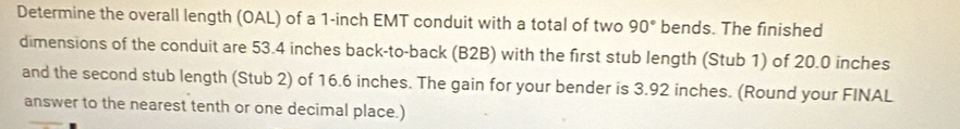 Determine the overall length (OAL) of a 1-inch EMT conduit with a total of two 90° bends. The finished 
dimensions of the conduit are 53.4 inches back-to-back (B2B) with the first stub length (Stub 1) of 20.0 inches
and the second stub length (Stub 2) of 16.6 inches. The gain for your bender is 3.92 inches. (Round your FINAL 
answer to the nearest tenth or one decimal place.)