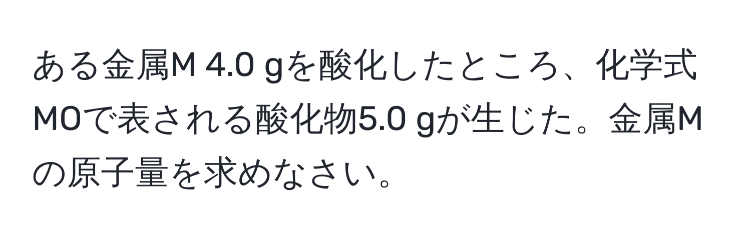 ある金属M 4.0 gを酸化したところ、化学式MOで表される酸化物5.0 gが生じた。金属Mの原子量を求めなさい。