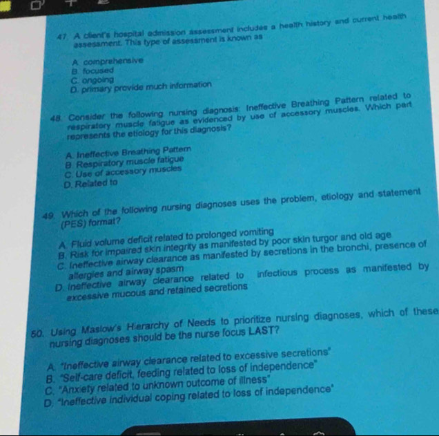 A client's hospital admission assessment includes a health history and current health
assessment. This type of assessment is known as
A comprehensive
B. focused
C. ongoing
D. primary provide much information
48. Consider the following nursing diagnosis: Ineffective Breathing Pattern related to
respiratory muscle fatigue as evidenced by use of accessory muscles. Which part
represents the etiology for this diagnosis?
A. Ineffective Breathing Pattern
8 Respiratory muscle fatigue
C. Use of accessory muscles
D. Related to
49. Which of the following nursing diagnoses uses the problem, etiology and statement
(PES) format?
A. Fluid volume deficit related to prolonged vomiting
B. Risk for impaired skin integrity as manifested by poor skin turgor and old age
C. Ineffective airway clearance as manifested by secretions in the bronchi, presence of
allergies and airway spasm
D. ineffective airway clearance related to infectious process as manifested by
excessive mucous and retained secretions
60. Using Maslow's Hierarchy of Needs to prioritize nursing diagnoses, which of these
nursing diagnoses should be the nurse focus LAST?
A. "Ineffective airway clearance related to excessive secretions"
B. 'Self-care deficit, feeding related to loss of independence'
C. 'Anxiety related to unknown outcome of illness'
D. "Ineffective individual coping related to loss of independence"