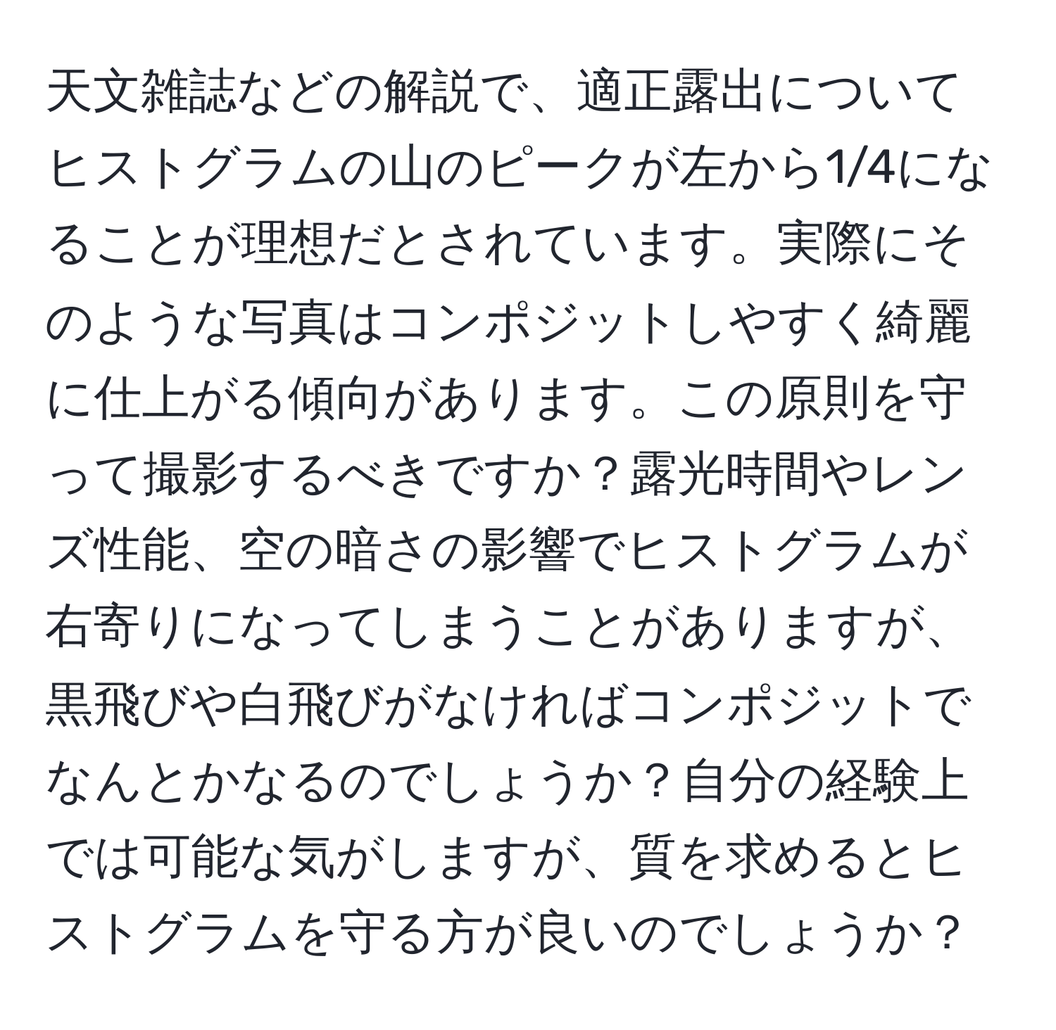 天文雑誌などの解説で、適正露出についてヒストグラムの山のピークが左から1/4になることが理想だとされています。実際にそのような写真はコンポジットしやすく綺麗に仕上がる傾向があります。この原則を守って撮影するべきですか？露光時間やレンズ性能、空の暗さの影響でヒストグラムが右寄りになってしまうことがありますが、黒飛びや白飛びがなければコンポジットでなんとかなるのでしょうか？自分の経験上では可能な気がしますが、質を求めるとヒストグラムを守る方が良いのでしょうか？