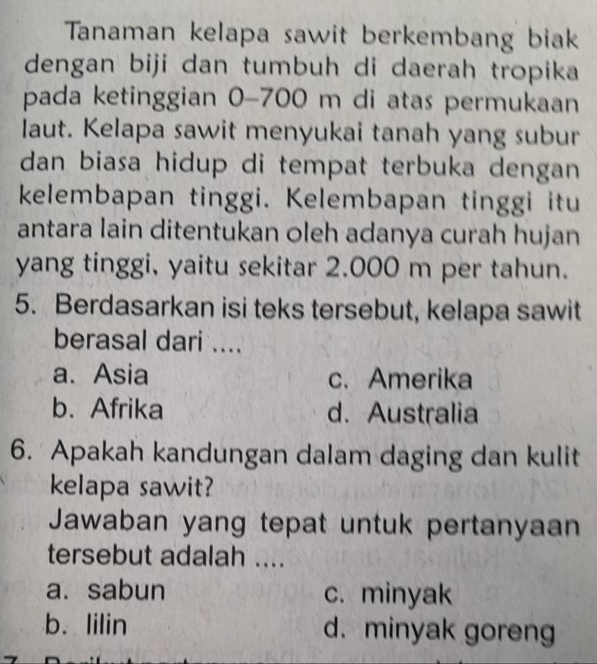 Tanaman kelapa sawit berkembang biak
dengan biji dan tumbuh di daerah tropika
pada ketinggian 0-700 m di atas permukaan
laut. Kelapa sawit menyukai tanah yang subur
dan biasa hidup di tempat terbuka dengan 
kelembapan tinggi. Kelembapan tinggi itu
antara lain ditentukan oleh adanya curah hujan
yang tinggi, yaitu sekitar 2.000 m per tahun.
5. Berdasarkan isi teks tersebut, kelapa sawit
berasal dari ....
a. Asia c. Amerika
b.Afrika d. Australia
6. Apakah kandungan dalam daging dan kulit
kelapa sawit?
Jawaban yang tepat untuk pertanyaan
tersebut adalah ....
a. sabun c. minyak
b. lilin d. minyak goreng