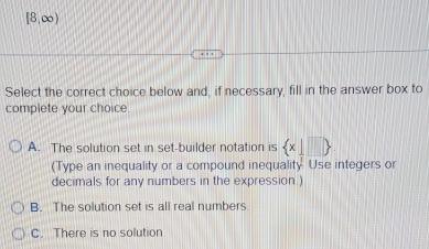 [8,∞)
Select the correct choice below and, if necessary, fill in the answer box to
complete your choice
A. The solution set in set-builder notation is  x|□ 
(Type an inequality or a compound inequality Use integers or
decimals for any numbers in the expression.)
B. The solution set is all real numbers
C. There is no solution