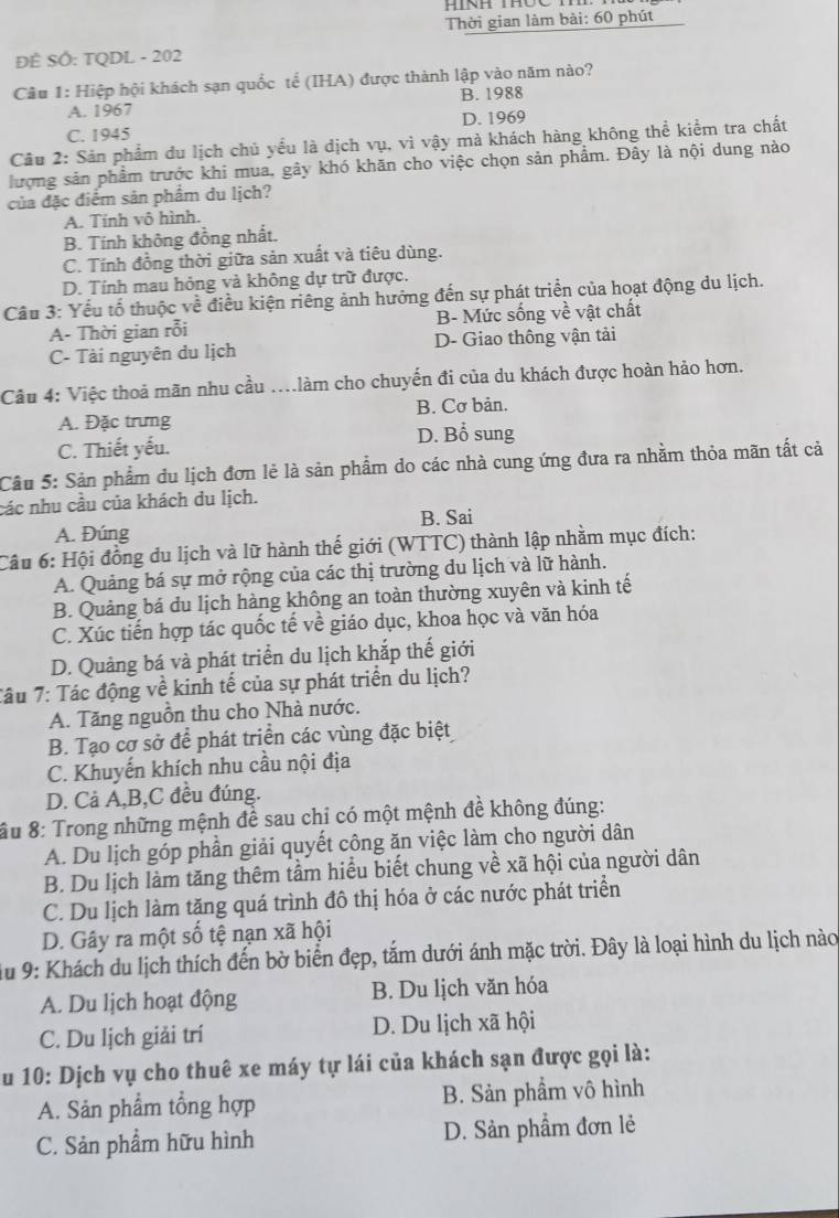 HINH THOC
Thời gian làm bài: 60 phút
ĐÊ SÔ: TQDL - 202
Câu 1: Hiệp hội khách sạn quốc tế (IHA) được thành lập vào năm nào?
B. 1988
A. 1967
C. 1945 D. 1969
Câu 2: Sản phẩm du lịch chủ yểu là dịch vụ, vì vậy mà khách hàng không thể kiểm tra chất
lượng sản phẩm trước khi mua, gây khó khăn cho việc chọn sản phẩm. Đây là nội dung nào
của đặc điểm sản phẩm du lịch?
A. Tính vô hình.
B. Tính không đồng nhất.
C. Tính đồng thời giữa sản xuất và tiêu dùng.
D. Tính mau hỏng và không dự trữ được.
Câu 3: Yếu tổ thuộc về điều kiện riêng ảnh hưởng đến sự phát triển của hoạt động du lịch.
A- Thời gian rỗi B- Mức sống về vật chất
C- Tài nguyên du lịch D- Giao thông vận tải
Câu 4: Việc thoả mãn nhu cầu ....làm cho chuyến đi của du khách được hoàn hảo hơn.
A. Đặc trưng B. Cơ bản.
C. Thiết yếu. D. Bổ sung
Câu 5: Sản phẩm du lịch đơn lẻ là sản phẩm do các nhà cung ứng đưa ra nhằm thỏa mãn tất cả
các nhu cầu của khách du lịch.
B. Sai
A. Đúng
Câu 6: Hội đồng du lịch và lữ hành thế giới (WTTC) thành lập nhằm mục đích:
A. Quảng bá sự mở rộng của các thị trường du lịch và lữ hành.
B. Quảng bá du lịch hàng không an toàn thường xuyên và kinh tế
C. Xúc tiến hợp tác quốc tế về giáo dục, khoa học và văn hóa
D. Quảng bá và phát triển du lịch khắp thế giới
Tâu 7: Tác động về kinh tế của sự phát triển du lịch?
A. Tăng nguồn thu cho Nhà nước.
B. Tạo cơ sở để phát triển các vùng đặc biệt
C. Khuyến khích nhu cầu nội địa
D. Cả Á,B,C đều đúng.
Su 8: Trong những mệnh đề sau chỉ có một mệnh đề không đúng:
A. Du lịch góp phần giải quyết công ăn việc làm cho người dân
B. Du lịch làm tăng thêm tầm hiểu biết chung về xã hội của người dân
C. Du lịch làm tăng quá trình đô thị hóa ở các nước phát triển
D. Gây ra một số tệ nạn xã hội
Au 9: Khách du lịch thích đến bờ biển đẹp, tắm dưới ánh mặc trời. Đây là loại hình du lịch nào
A. Du lịch hoạt động B. Du lịch văn hóa
C. Du lịch giải trí D. Du lịch xã hội
Au 10: Dịch vụ cho thuê xe máy tự lái của khách sạn được gọi là:
A. Sản phẩm tổng hợp B. Sản phẩm vô hình
C. Sản phẩm hữu hình D. Sản phẩm đơn lẻ