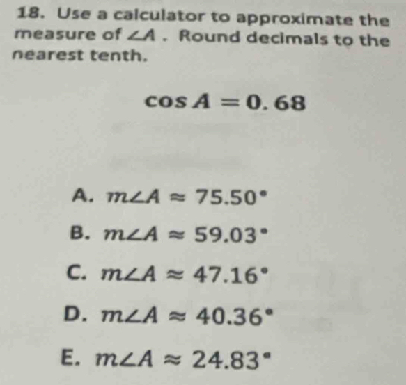 Use a calculator to approximate the
measure of ∠ A. Round decimals to the
nearest tenth.
cos A=0.68
A. m∠ Aapprox 75.50°
B. m∠ Aapprox 59.03°
C. m∠ Aapprox 47.16°
D. m∠ Aapprox 40.36°
E. m∠ Aapprox 24.83°