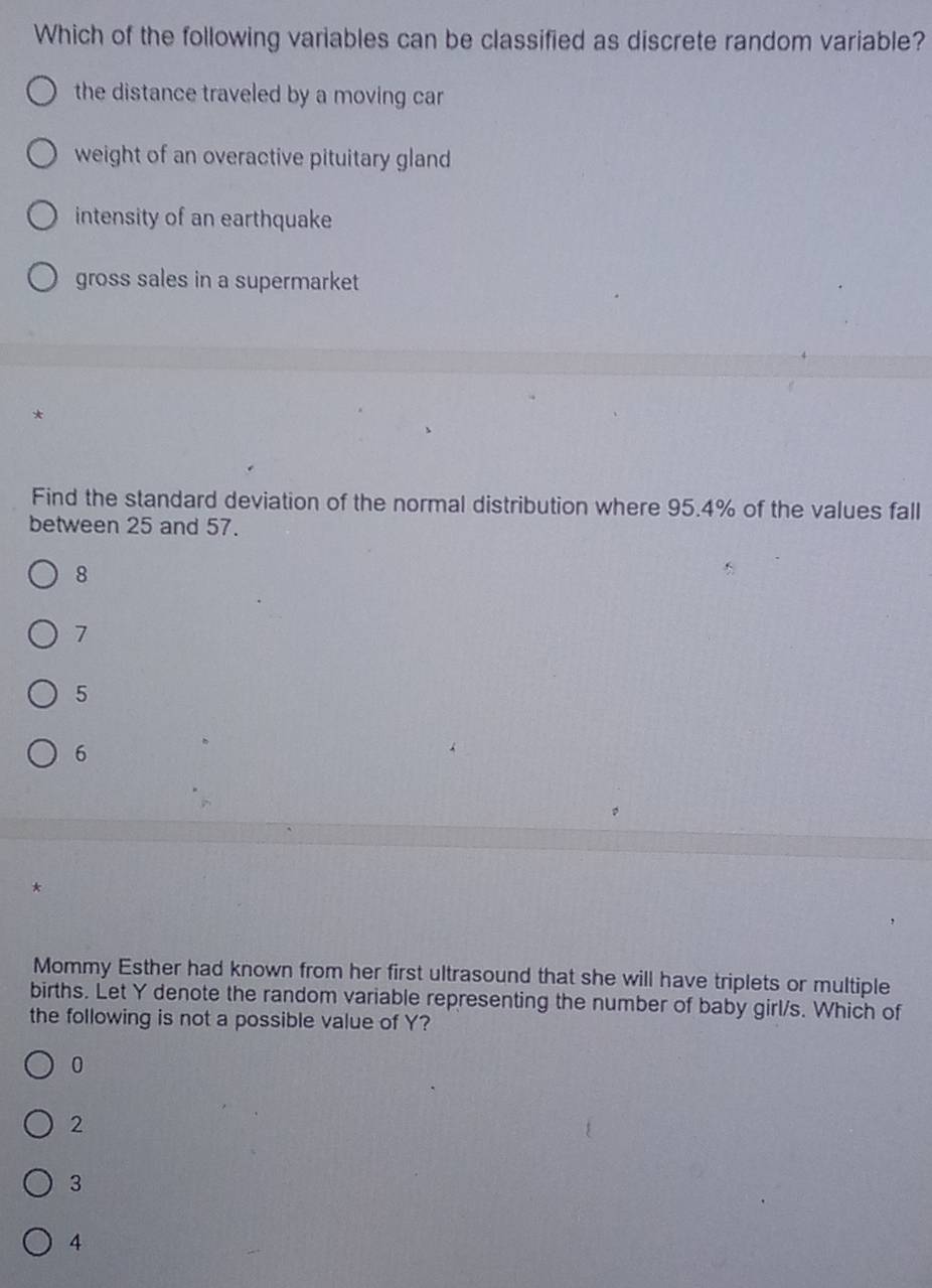 Which of the following variables can be classified as discrete random variable?
the distance traveled by a moving car
weight of an overactive pituitary gland
intensity of an earthquake
gross sales in a supermarket
*
Find the standard deviation of the normal distribution where 95.4% of the values fall
between 25 and 57.
8
7
5
6
Mommy Esther had known from her first ultrasound that she will have triplets or multiple
births. Let Y denote the random variable representing the number of baby girl/s. Which of
the following is not a possible value of Y?
0
2
3
4