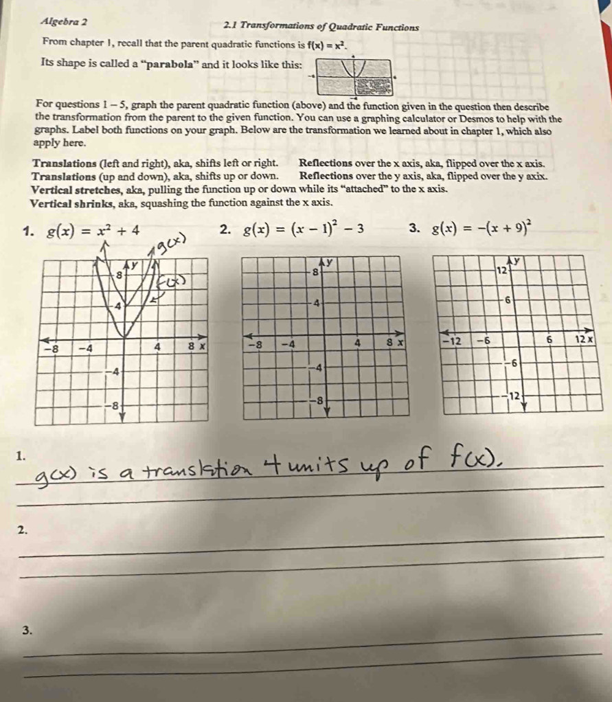 Algebra 2 2.1 Transformations of Quadratic Functions
From chapter 1, recall that the parent quadratic functions is f(x)=x^2. 
Its shape is called a “parabola” and it looks like this:
For questions 1 - 5, graph the parent quadratic function (above) and the function given in the question then describe
the transformation from the parent to the given function. You can use a graphing calculator or Desmos to help with the
graphs. Label both functions on your graph. Below are the transformation we learned about in chapter 1, which also
apply here.
Translations (left and right), aka, shifts left or right. Reflections over the x axis, aka, flipped over the x axis.
Translations (up and down), aka, shifts up or down. Reflections over the y axis, aka, flipped over the y axix.
Vertical stretches, aka, pulling the function up or down while its “attached” to the x axis.
Vertical shrinks, aka, squashing the function against the x axis.
1. g(x)=x^2+4 2. g(x)=(x-1)^2-3 3. g(x)=-(x+9)^2

_
1.
_
_
_
2.
_
3._
_