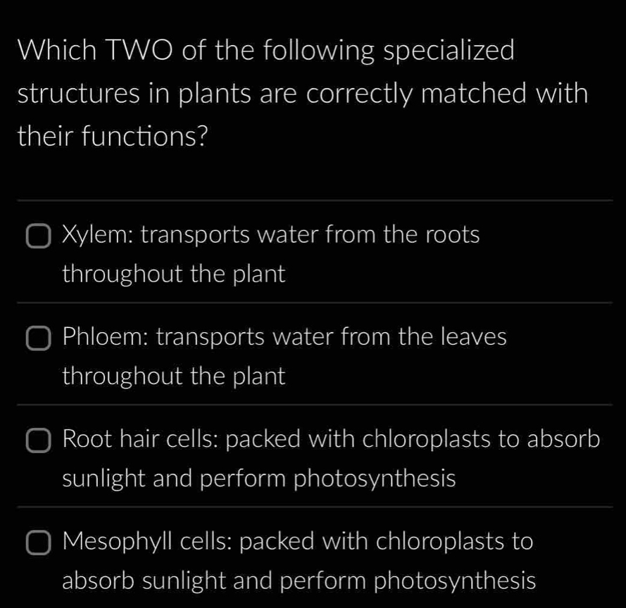 Which TWO of the following specialized 
structures in plants are correctly matched with 
their functions? 
_ 
_ 
Xylem: transports water from the roots 
throughout the plant 
_ 
_ 
Phloem: transports water from the leaves 
throughout the plant 
_ 
Root hair cells: packed with chloroplasts to absorb 
sunlight and perform photosynthesis 
_ 
_ 
Mesophyll cells: packed with chloroplasts to 
absorb sunlight and perform photosynthesis