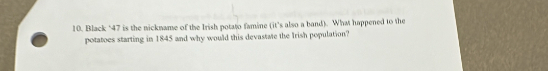 Black ‘ 47 is the nickname of the Irish potato famine (it’s also a band). What happened to the 
potatoes starting in 1845 and why would this devastate the Irish population?