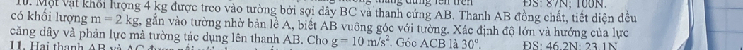 BS: 87N; 100N. 
10. Một vật khổi lượng 4 kg được treo vào tường bởi sợi dây BC và thanh cứng AB. Thanh AB đồng chất, tiết diện đều 
có khối lượng m=2kg , gắn vào tường nhờ bản lề A, biết AB vuông góc với tường. Xác định độ lớn và hướng của lực 
căng dây và phản lực mà tường tác dụng lên thanh AB. Cho g=10m/s^2
11 Hai thanh . Góc ACF B là 30°. ĐS: 46.2N : 23.1N