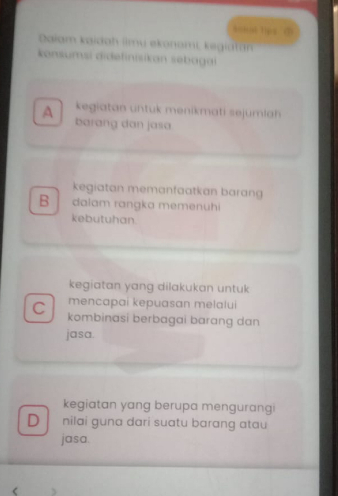 soual tips ①
Daiam kaidah iimu ekonami, kegiatan
konsumsi didefinisikan sebagai
kegiatan untuk menikmati sejumlah
A barang dan jasa
kegiatan memanfaatkan baran
B dalam rangka memenühi
kebutuhan.
kegiatan yang dilakukan untuk
mencapai kepuasan melalui
C kombinasi berbagai barang dan
jasa.
kegiatan yang berupa mengurangi
D nilai guna dari suatu barang atau
jasa.
(