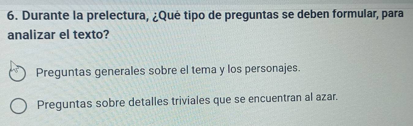 Durante la prelectura, ¿Qué tipo de preguntas se deben formular, para 
analizar el texto? 
Preguntas generales sobre el tema y los personajes. 
Preguntas sobre detalles triviales que se encuentran al azar.