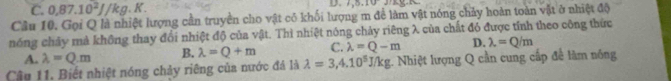 C. 0.87.10^2J/kg.K. 
D.
Câu 10. Gọi Q là nhiệt lượng cần truyền cho vật có khối lượng m để làm vật nóng chảy hoàn toàn vật ở nhiệt độ
nóng chảy mả không thay đổi nhiệt độ của vật. Thì nhiệt nóng chảy riêng λ của chất đó được tính theo công thức
A. lambda =Q.m B. lambda =Q+m C. lambda =Q-m D. lambda =Q/m
Cậu 11. Biết nhiệt nóng chảy riêng của nước đá là lambda =3,4.10^5J/kg 1. Nhiệt lượng Q cần cung cấp để làm nóng