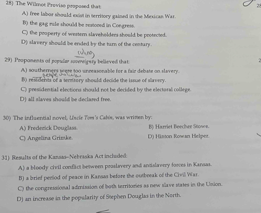 The Wilmot Proviso proposed that:
28
A) free labor should exist in territory gained in the Mexican War.
B) the gag rule should be restored in Congress.
C) the property of western slaveholders should be protected.
D) slavery should be ended by the turn of the century.
29) Proponents of popular sovereignty believed that: 2
A) southerners were too unreasonable for a fair debate on slavery.
B) residents of a territory should decide the issue of slavery.
C) presidential elections should not be decided by the electoral college.
D) all slaves should be declared free.
30) The influential novel, Uncle Tom's Cabin, was written by:
A) Frederick Douglass. B) Harriet Beecher Stowe.
C) Angelina Grimke. D) Hinton Rowan Helper.
31) Results of the Kansas-Nebraska Act included:
A) a bloody civil conflict between proslavery and antislavery forces in Kansas.
B) a brief period of peace in Kansas before the outbreak of the Civil War.
C) the congressional admission of both territories as new slave states in the Union.
D) an increase in the popularity of Stephen Douglas in the North.