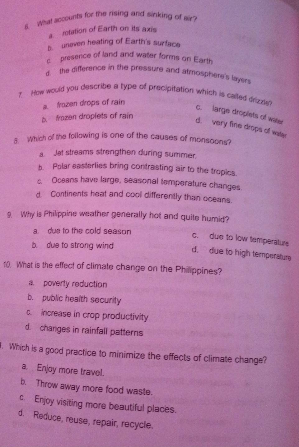 What accounts for the rising and sinking of air?
a. rotation of Earth on its axis
b. uneven heating of Earth's surface
c. presence of land and water forms or Earth
d. the difference in the pressure and atmosphere's layers
7. How would you describe a type of precipitation which is called drizzle?
a. frozen drops of rain
c. large droplets of water
b. frozen droplets of rain
d. very fine drops of water
8. Which of the following is one of the causes of monsoons?
a. Jet streams strengthen during summer.
b. Polar easterlies bring contrasting air to the tropics.
c. Oceans have large, seasonal temperature changes.
d. Continents heat and cool differently than oceans.
9. Why is Philippine weather generally hot and quite humid?
a. due to the cold season
c. due to low temperature
b. due to strong wind
d. due to high temperature
10. What is the effect of climate change on the Philippines?
a. poverty reduction
b. public health security
c. increase in crop productivity
d. changes in rainfall patterns
. Which is a good practice to minimize the effects of climate change?
a. Enjoy more travel.
b. Throw away more food waste.
c. Enjoy visiting more beautiful places.
d. Reduce, reuse, repair, recycle.