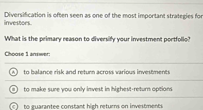 Diversification is often seen as one of the most important strategies for
investors.
What is the primary reason to diversify your investment portfolio?
Choose 1 answer:
A to balance risk and return across various investments
B ) to make sure you only invest in highest-return options
a to guarantee constant high returns on investments