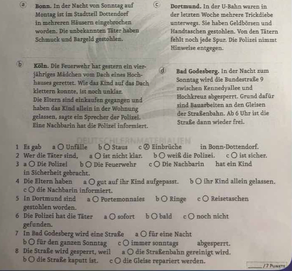 Bonn. In der Nacht von Sonntag auf Dortmund. In der U-Bahn waren in
Montag ist im Stadtteil Dottendorf der letzten Woche mehrere Trickdiebe
in mehreren Häusern eingebrochen unterwegs. Sie haben Geldbörsen und
worden. Die unbekannten Täter haben Handtaschen gestohlen. Von den Tätern
Schmuck und Bargeld gestohlen. fehlt noch jede Spur. Die Polizei nimmt
Hinweise entgegen.
bKöln. Die Feuerwehr hat gestern ein vier- d Bad Godesberg. In der Nacht zum
jähriges Mädchen vom Dach eines Hoch-
hauses gerettet. Wie das Kind auf das Dach Sonntag wird die Bundestraße 9
klettern konnte, ist noch unklar. zwischen Kennedyallee und
Die Eltern sind einkaufen gegangen und Hochkreuz abgesperrt. Grund dafür
haben das Kind allein in der Wohnung sind Bauarbeiten an den Gleisen
gelassen, sagte ein Sprecher der Polizei. der Straßenbahn. Ab 6 Uhr ist die
Eine Nachbarin hat die Polizei informiert. Straße dann wieder frei.
1 Es gab a ○ Unfälle b ○ Staus c Ⓧ Einbrüche in Bonn-Dottendorf.
2 Wer die Täter sind, a ○ ist nicht klar. b ○ weiß die Polizei. c ○ ist sicher.
3 a ○ Die Polizei b ○ Die Feuerwehr c ○ Die Nachbarin hat ein Kind
in Sicherheit gebracht.
4 Die Eltern haben a ○ gut auf ihr Kind aufgepasst. b ○ ihr Kind allein gelassen.
c 〇 die Nachbarin informiert.
5 In Dortmund sind a ○ Portemonnaies b ○ Ringe c ○ Reisetaschen
gestohlen worden.
6 Die Polizei hat die Täter a ○ sofort b ○ bald c ○ noch nicht
gefunden.
7 In Bad Godesberg wird eine Straße a ○ für eine Nacht
b O für den ganzen Sonntag c ○ immer sonntags abgesperrt.
8 Die Straße wird gesperrt, weil a ○ die Straßenbahn gereinigt wird.
b O die Straße kaputt ist. c ○ die Gleise repariert werden. _/ 7 Punkte