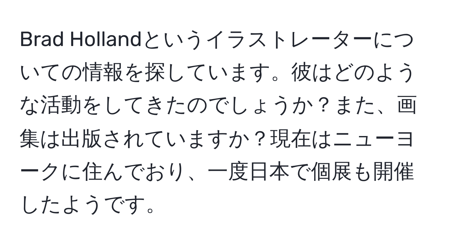 Brad Hollandというイラストレーターについての情報を探しています。彼はどのような活動をしてきたのでしょうか？また、画集は出版されていますか？現在はニューヨークに住んでおり、一度日本で個展も開催したようです。