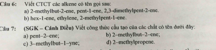 Viết CTCT các alkene có tên gọi sau:
a) 2 -methylbut -2 -ene, pent -1 -ene, 2, 3 -dimethylpent -2 -ene.
b) hex- 1 -ene, ethylene, 2 -methylpent -1 -ene.
Câu 7: (SGK - Cánh Diều) Viết công thức cầu tạo của các chất có tên dưới đây:
a) pent -2 -ene; b) 2 -methylbut- 2 -ene;
c) 3 -methylbut -1 -yne; d) 2 -methylpropene.