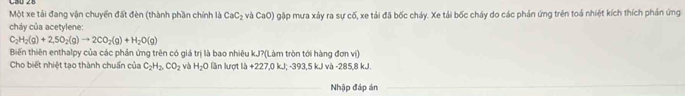 Một xe tải đang vận chuyển đất đèn (thành phần chính là CaC_2 và CaO) gặp mưa xảy ra sự cố, xe tải đã bốc cháy. Xe tải bốc cháy do các phản ứng trên toả nhiệt kích thích phản ứng 
cháy của acetylene:
C_2H_2(g)+2,5O_2(g)to 2CO_2(g)+H_2O(g)
Biến thiên enthalpy của các phản ứng trên có giá trị là bao nhiêu kJ?(Làm tròn tới hàng đơn vị) 
Cho biết nhiệt tạo thành chuẩn của C_2H_2, CO_2 và H_2O lần lượt la+227, 0kJ; -393, 5k J và -285,8 kJ. 
Nhập đáp án