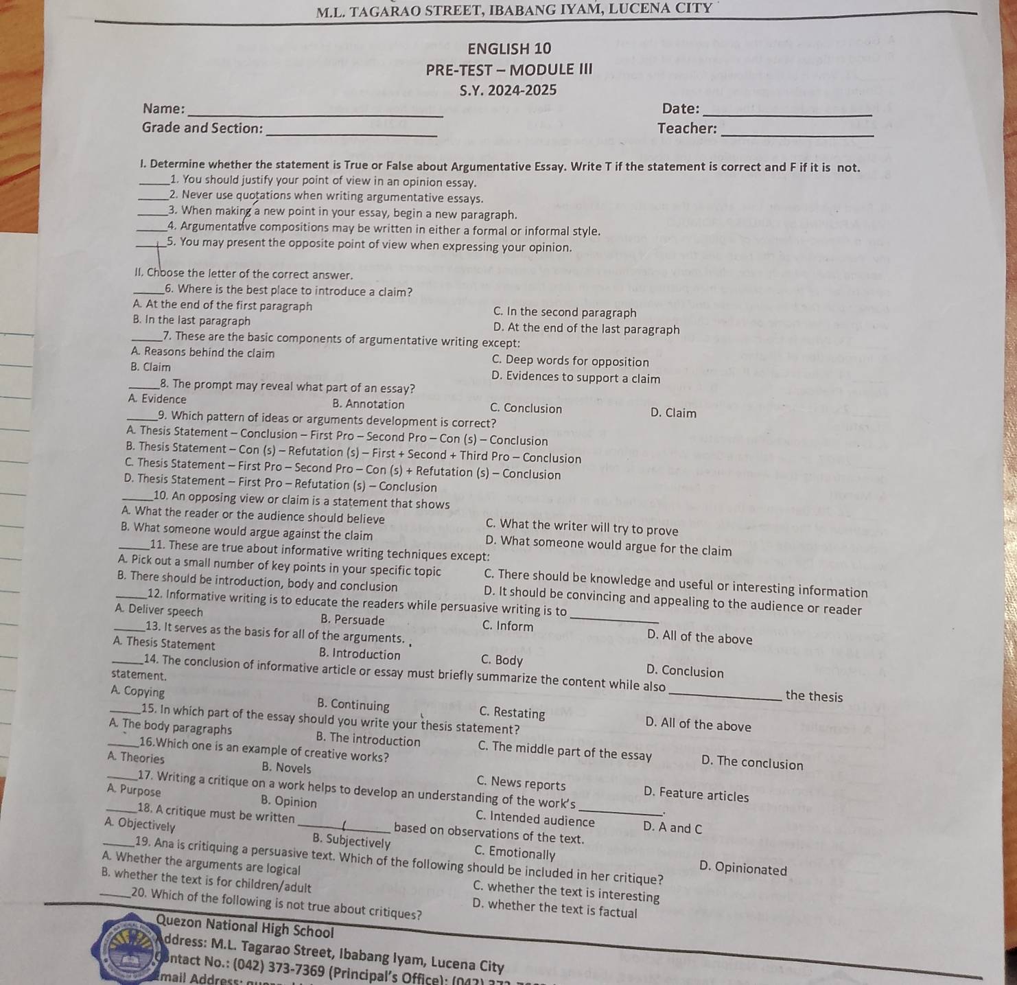 TAGARAO STREET, IBABANG IYAM, LUCENA CITY
ENGLISH 10
PRE-TEST — MODULE III
S.Y. 2024-2025
_
_
Name: Date:
Grade and Section:_ Teacher:_
l. Determine whether the statement is True or False about Argumentative Essay. Write T if the statement is correct and F if it is not.
_1. You should justify your point of view in an opinion essay.
_2. Never use quotations when writing argumentative essays.
_3. When making a new point in your essay, begin a new paragraph.
_4. Argumentative compositions may be written in either a formal or informal style.
_5. You may present the opposite point of view when expressing your opinion.
II, Choose the letter of the correct answer.
_6. Where is the best place to introduce a claim?
A. At the end of the first paragraph C. In the second paragraph
B. In the last paragraph D. At the end of the last paragraph
_7. These are the basic components of argumentative writing except:
A. Reasons behind the claim C. Deep words for opposition
B. Claim D. Evidences to support a claim
_8. The prompt may reveal what part of an essay?
_A. Evidence B. Annotation C. Conclusion D. Claim
9. Which pattern of ideas or arguments development is correct?
A. Thesis Statement - Conclusion - First Pro - Second Pro - Con (s) - Conclusion
B. Thesis Statement - Con (s) - Refutation (s) - First + Second + Third Pro - Conclusion
C. Thesis Statement - First Pro - Second Pro - Con (s) + Refutation (s) - Conclusion
D. Thesis Statement - First Pro - Refutation (s) - Conclusion
_10. An opposing view or claim is a statement that shows
A. What the reader or the audience should believe C. What the writer will try to prove
_B. What someone would argue against the claim D. What someone would argue for the claim
11. These are true about informative writing techniques except:
A. Pick out a small number of key points in your specific topic C. There should be knowledge and useful or interesting information
_B. There should be introduction, body and conclusion D. It should be convincing and appealing to the audience or reader
12. Informative writing is to educate the readers while persuasive writing is to
_A. Deliver speech B. Persuade C. Inform _D. All of the above
13. It serves as the basis for all of the arguments. 
_A. Thesis Statement B. Introduction C. Body D. Conclusion
statement.
14. The conclusion of informative article or essay must briefly summarize the content while also the thesis
A. Copying B. Continuing C. Restating D. All of the above
15. In which part of the essay should you write your thesis statement?
_A. The body paragraphs B. The introduction C. The middle part of the essay D. The conclusion
16.Which one is an example of creative works?
_A. Theories B. Novels D. Feature articles
C. News reports
17. Writing a critique on a work helps to develop an understanding of the work's .
_A. Purpose B. Opinion C. Intended audience
18. A critique must be written based on observations of the text.
D. A and C
A. Objectively _B. Subjectively C. Emotionally
A. Whether the arguments are logical 19. Ana is critiquing a persuasive text. Which of the following should be included in her critique?
D. Opinionated
C. whether the text is interesting
_B. whether the text is for children/adult D. whether the text is factual
20. Which of the following is not true about critiques?
Quezon National High School
ddress: M.L. Tagarao Street, Ibabang Iyam, Lucena City
ontact No.: (042) 373-7369 (Principal's Office): (047) ;
mail Address