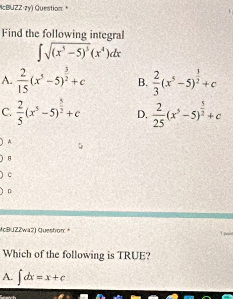 McBUZZ·zy) Question: *
1
Find the following integral
∈t sqrt((x^5-5)^3)(x^4)dx
A.  2/15 (x^5-5)^ 3/2 +c B.  2/3 (x^5-5)^ 3/2 +c
C.  2/5 (x^5-5)^ 5/2 +c  2/25 (x^5-5)^ 5/2 +c
D.
A
8
C
D
McBUZZwa2) Question: * t poin
Which of the following is TRUE?
A. ∈t dx=x+c