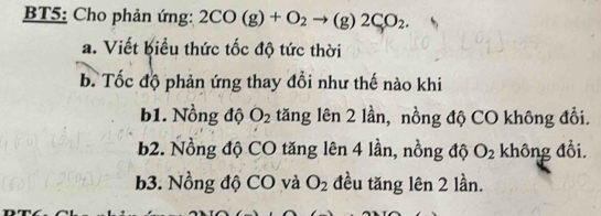 BT5: Cho phản ứng: 2CO(g)+O_2to (g)2CO_2. 
a. Viết biểu thức tốc độ tức thời
b. Tốc độ phản ứng thay đổi như thế nào khi
b1. Nồng độ O_2 tăng lên 2 lần, nồng độ CO không đổi.
b2. Nồng độ CO tăng lên 4 lần, nồng độ O_2 không đổi.
b3. Nồng độ CO và O_2 đều tăng lên 2 lần.